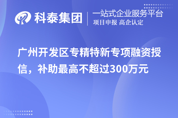 广州开发区专精特新专项融资授信，补助最高不超过300万元
