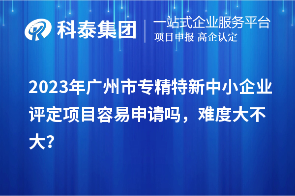 2023年<a href=http://www.1ys1w.cn/guangzhou/ target=_blank class=infotextkey>广州市专精特新</a>中小企业评定项目容易申请吗，难度大不大？