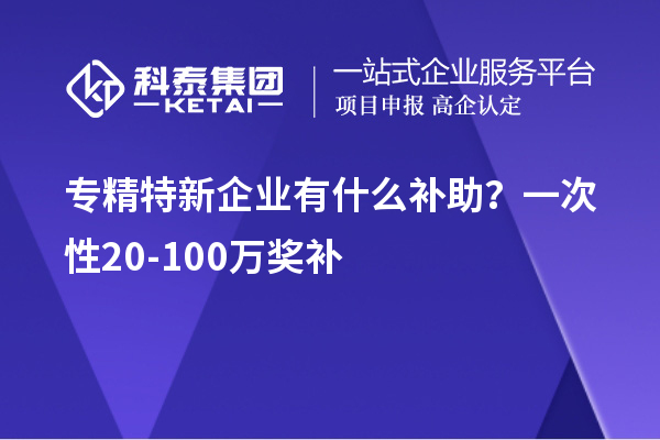 专精特新企业有什么补助？一次性20-100万奖补
