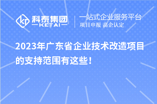 2023年广东省企业技术改造项目的支持范围有这些！