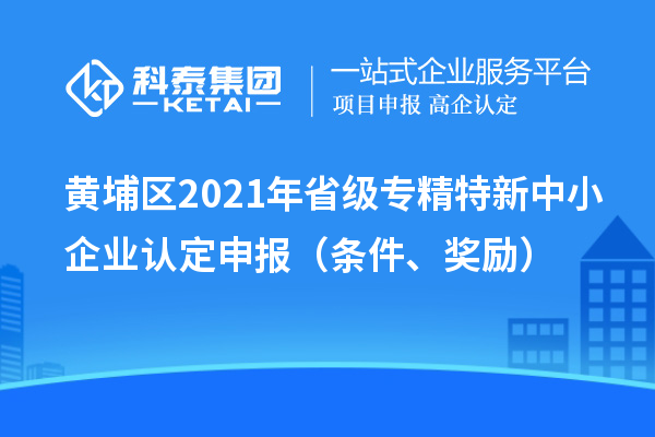黄埔区2021年省级专精特新中小企业认定申报（条件、奖励）