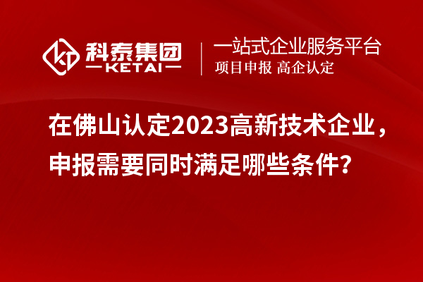 在佛山认定2023高新技术企业，申报需要同时满足哪些条件？