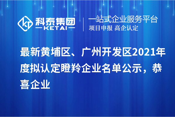 最新黄埔区、广州开发区2021年度拟认定瞪羚企业名单公示，恭喜企业