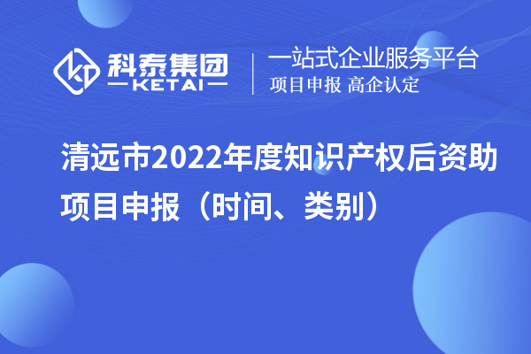 清远市2022年度知识产权后资助项目申报（时间、类别）