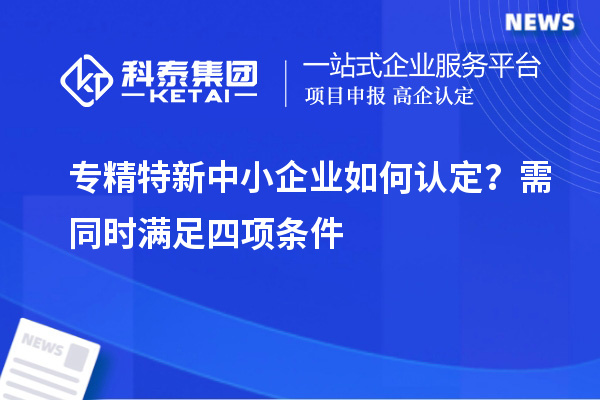 专精特新中小企业如何认定？需同时满足四项条件