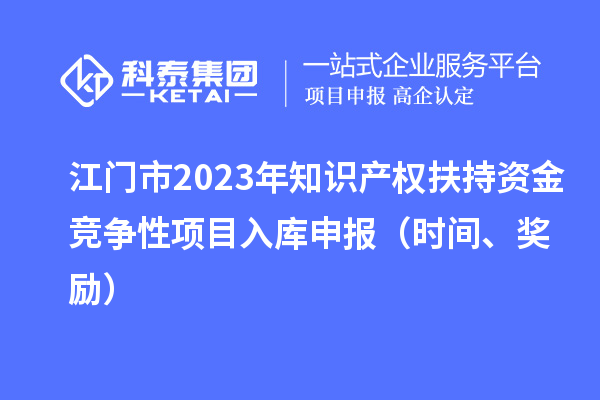江门市2023年知识产权扶持资金竞争性项目入库申报（时间、奖励）