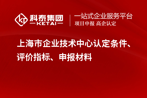 上海市企业技术中心认定条件、评价指标、申报材料
