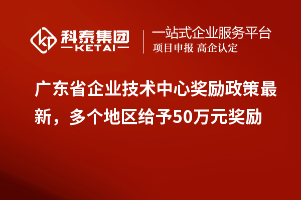 广东省企业技术中心奖励政策最新，多个地区给予50万元奖励