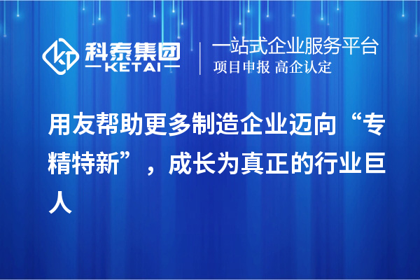 用友帮助更多制造企业迈向“专精特新”，成长为真正的行业巨人