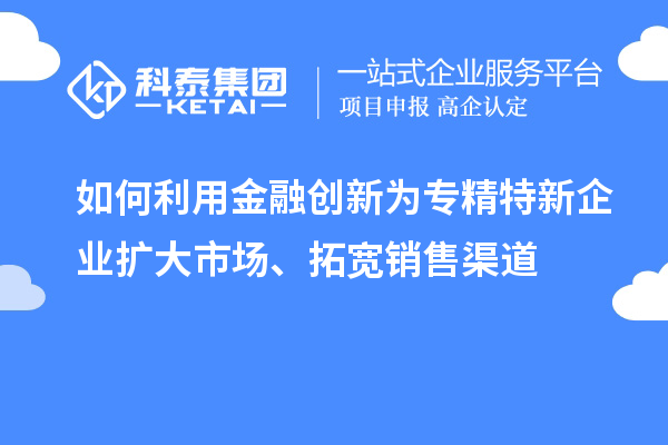 如何利用金融创新为专精特新企业扩大市场、拓宽销售渠道