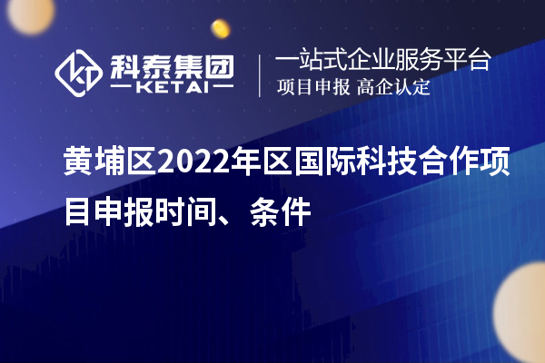 黄埔区2022年区国际科技合作项目申报时间、条件
