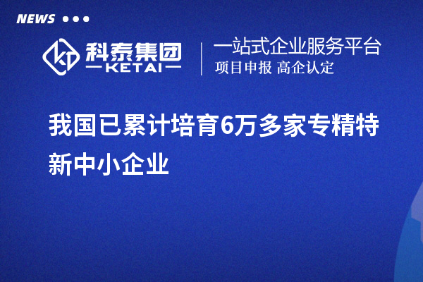 我国已累计培育6万多家<a href=http://www.1ys1w.cn/fuwu/zhuanjingtexin.html target=_blank class=infotextkey>专精特新中小企业</a>