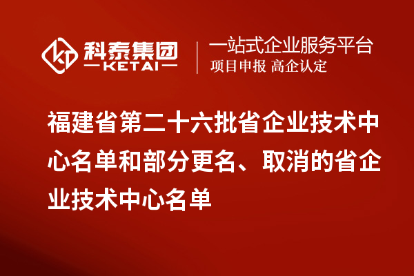 福建省第二十六批省企业技术中心名单和部分更名、取消的省企业技术中心名单