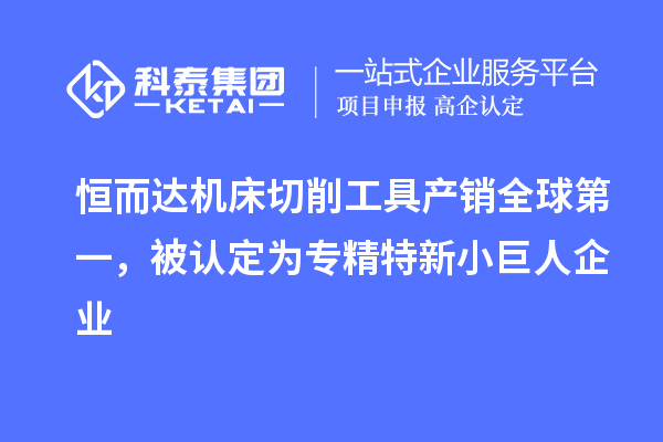 恒而达机床切削工具产销全球第一，被认定为专精特新小巨人企业
