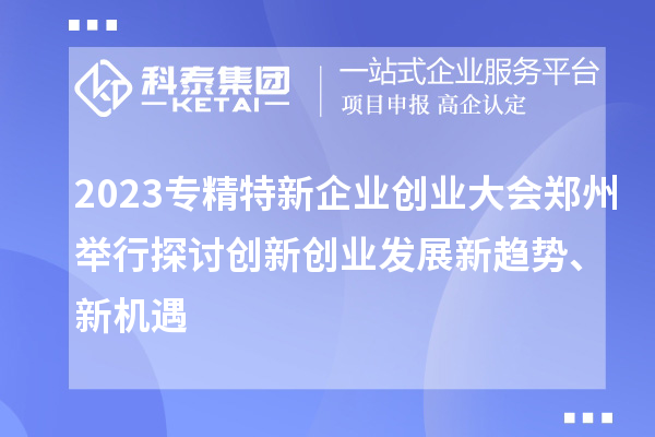 2023专精特新企业创业大会郑州举行 探讨创新创业发展新趋势、新机遇