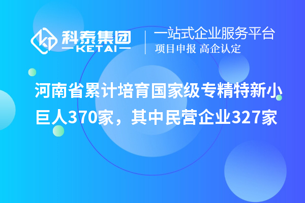 河南省累计培育国家级专精特新小巨人370家，其中民营企业327家