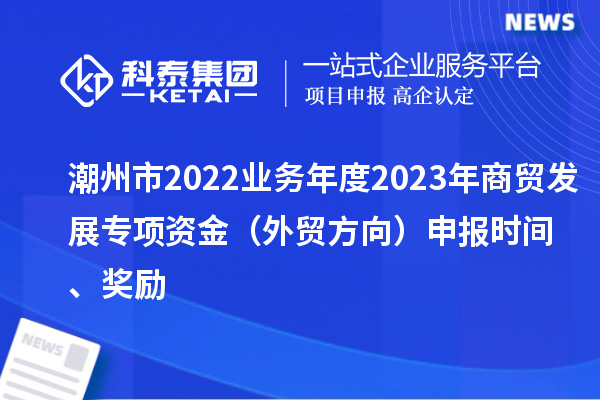 潮州市2022业务年度2023年商贸发展专项资金（外贸方向）申报时间、奖励
