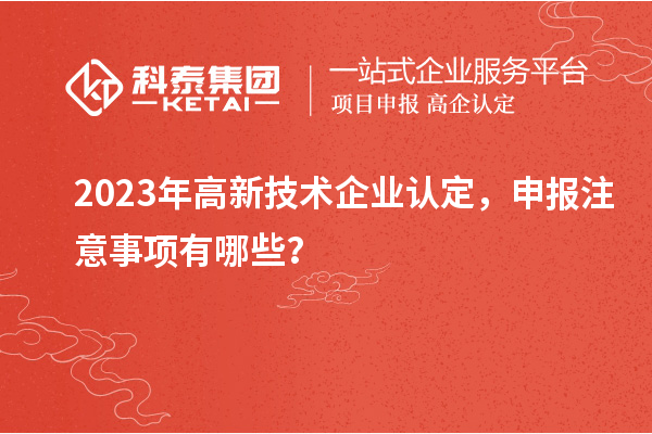 2023年高新技术企业认定，申报注意事项有哪些？
