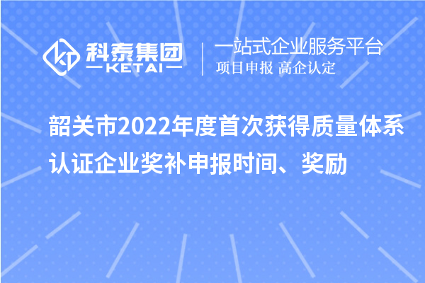 韶关市2022年度首次获得质量体系认证企业奖补申报时间、奖励