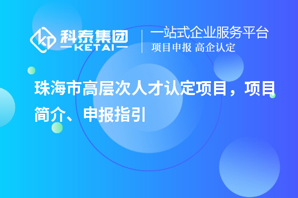 珠海市高层次人才认定项目，项目简介、申报指引