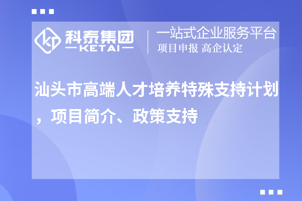 汕头市高端人才培养特殊支持计划，项目简介、政策支持