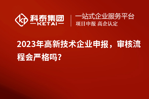 2023年高新技术企业申报，审核流程会严格吗？