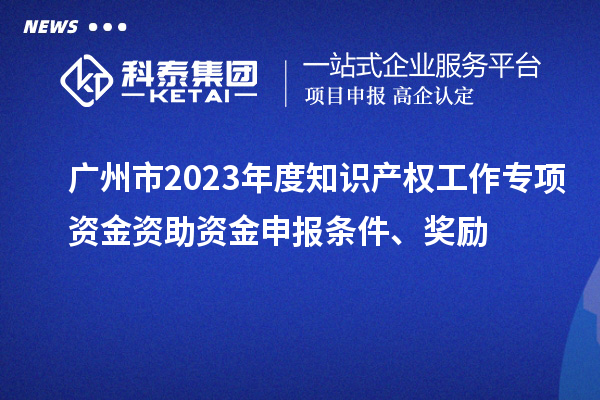 广州市2023年度知识产权工作专项资金资助资金申报条件、奖励