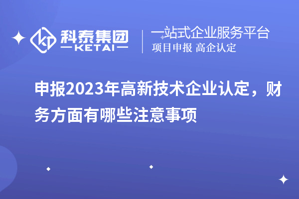 申报2023年高新技术企业认定，财务方面有哪些注意事项