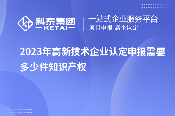 2023年<a href=http://www.1ys1w.cn target=_blank class=infotextkey>高新技术企业认定</a>申报需要多少件知识产权