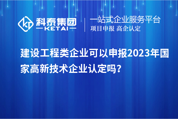 建设工程类企业可以申报2023年国家高新技术企业认定吗？