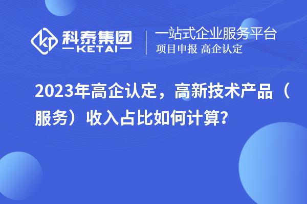 2023年高企认定，高新技术产品（服务）收入占比如何计算？