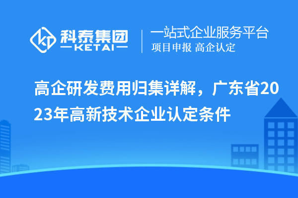 高企研发费用归集详解，广东省2023年高新技术企业认定条件