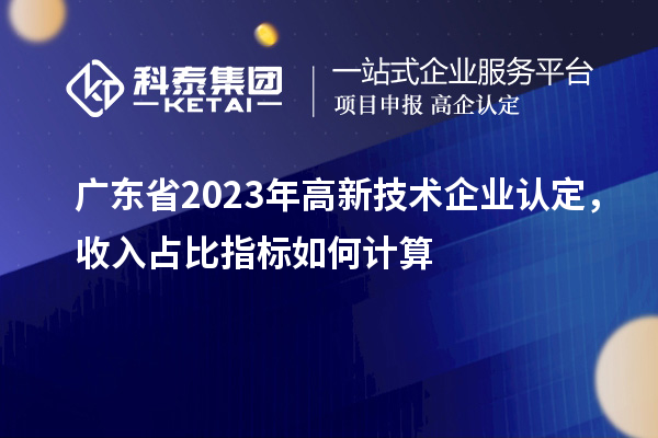 广东省2023年高新技术企业认定，收入占比指标如何计算