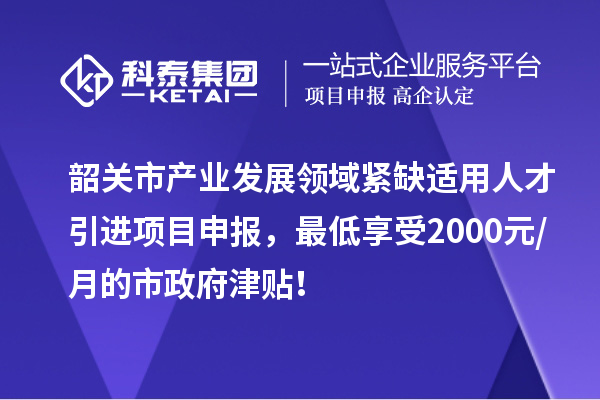 韶关市产业发展领域紧缺适用人才引进项目申报，最低享受2000元/月的市政府津贴！