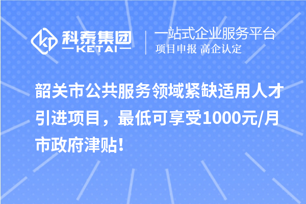 韶关市公共服务领域紧缺适用人才引进项目，最低可享受1000元/月市政府津贴！