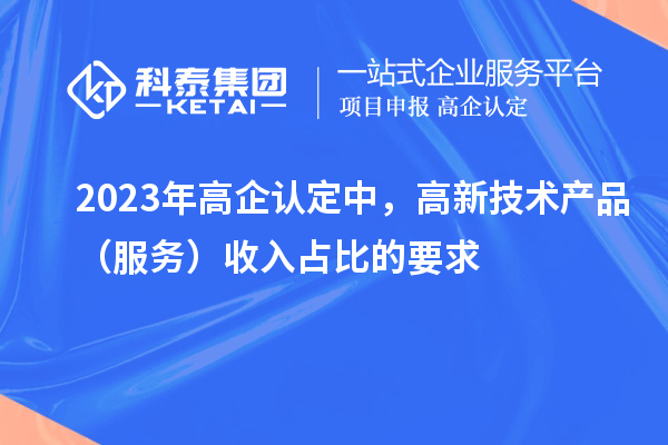2023年高企认定中，高新技术产品（服务）收入占比的要求