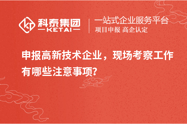 申报高新技术企业，现场考察工作有哪些注意事项？