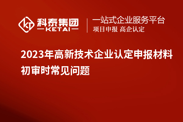 2023年<a href=http://www.1ys1w.cn target=_blank class=infotextkey>高新技术企业认定</a>申报材料初审时常见问题