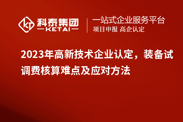 2023年<a href=http://www.1ys1w.cn target=_blank class=infotextkey>高新技术企业认定</a>，装备试调费核算难点及应对方法