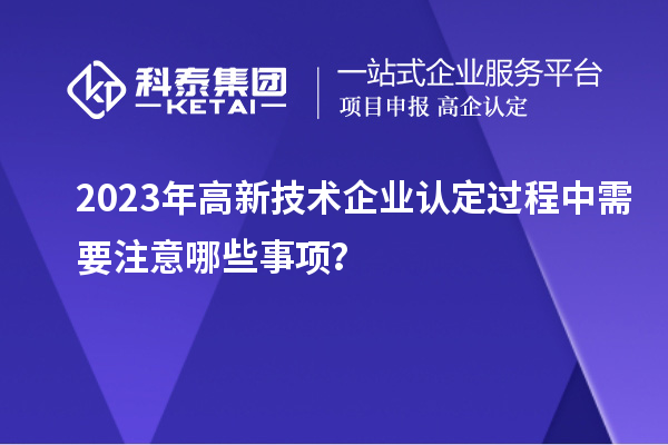 2023年<a href=http://www.1ys1w.cn target=_blank class=infotextkey>高新技术企业认定</a>过程中需要注意哪些事项？