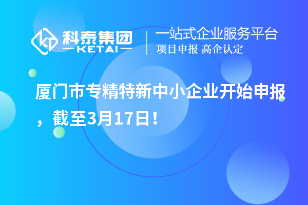 厦门市专精特新中小企业开始申报，截至3月17日！