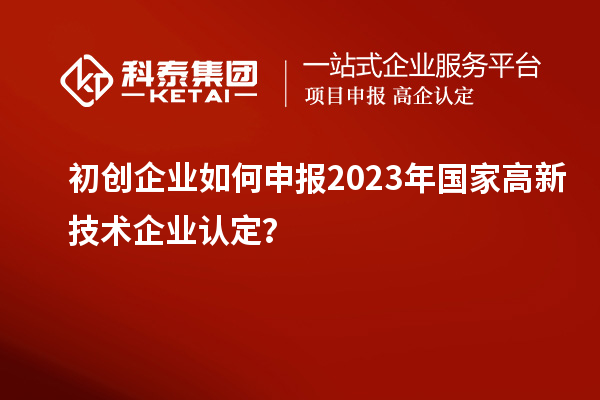 初创企业如何申报2023年国家高新技术企业认定？