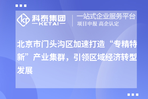 北京市门头沟区加速打造“专精特新”产业集群，引领区域经济转型发展