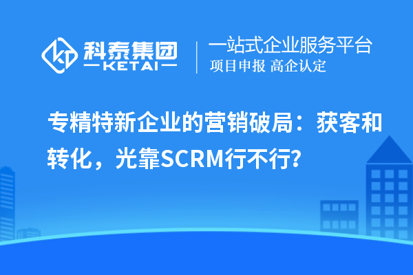 专精特新企业的营销破局：获客和转化，光靠SCRM行不行？