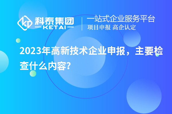 2023年高新技术企业申报，主要检查什么内容？