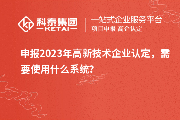 申报2023年高新技术企业认定，需要使用什么系统？
