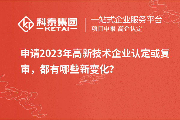 申请2023年高新技术企业认定或复审，都有哪些新变化？