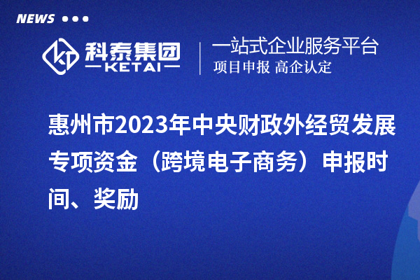 惠州市2023年中央财政外经贸发展专项资金（跨境电子商务）申报时间、奖励