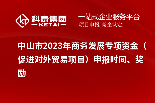 中山市2023年商务发展专项资金（促进对外贸易项目）申报时间、奖励