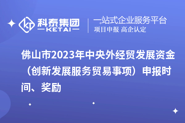 佛山市2023年中央外经贸发展资金（创新发展服务贸易事项）申报时间、奖励